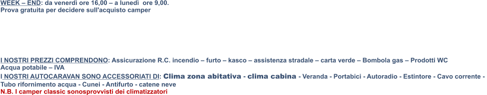 WEEK – END: da venerdì ore 16,00 – a lunedì  ore 9,00.  Prova gratuita per decidere sull'acquisto camper       I NOSTRI PREZZI COMPRENDONO: Assicurazione R.C. incendio – furto – kasco – assistenza stradale – carta verde – Bombola gas – Prodotti WC   Acqua potabile – IVA  I NOSTRI AUTOCARAVAN SONO ACCESSORIATI DI: Clima zona abitativa - clima cabina - Veranda - Portabici - Autoradio - Estintore - Cavo corrente -  Tubo rifornimento acqua - Cunei - Antifurto - catene neve N.B. I camper classic sonosprovvisti dei climatizzatori