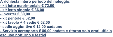 A richiesta intero periodo del noleggio:  - kit letto matrimoniale € 72,00   - kit letto singolo € 36,00 - inverter € 30,00 - kit pentole € 32,00 - kit tavolo + 4 sedie € 52,00 - sedie aggiuntive € 12,00 cadauno - Servizio aereoporto € 80,00 andata e ritorno solo orari ufficio  escluso notturno e festivi