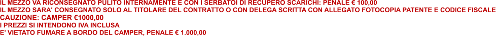 IL MEZZO VA RICONSEGNATO PULITO INTERNAMENTE E CON I SERBATOI DI RECUPERO SCARICHI: PENALE € 100,00 IL MEZZO SARA' CONSEGNATO SOLO AL TITOLARE DEL CONTRATTO O CON DELEGA SCRITTA CON ALLEGATO FOTOCOPIA PATENTE E CODICE FISCALE CAUZIONE: CAMPER €1000,00   I PREZZI SI INTENDONO IVA INCLUSA E’ VIETATO FUMARE A BORDO DEL CAMPER, PENALE € 1.000,00