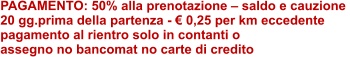 PAGAMENTO: 50% alla prenotazione – saldo e cauzione  20 gg.prima della partenza - € 0,25 per km eccedente  pagamento al rientro solo in contanti o  assegno no bancomat no carte di credito