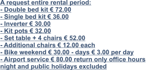 A request entire rental period: - Double bed kit € 72.00 - Single bed kit € 36.00 - Inverter € 30.00 - Kit pots € 32.00 - Set table + 4 chairs € 52.00 - Additional chairs € 12.00 each - Bike weekend € 30.00 - days € 3.00 per day - Airport service € 80.00 return only office hours night and public holidays excluded
