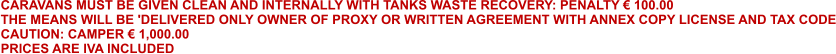 CARAVANS MUST BE GIVEN CLEAN AND INTERNALLY WITH TANKS WASTE RECOVERY: PENALTY € 100.00 THE MEANS WILL BE 'DELIVERED ONLY OWNER OF PROXY OR WRITTEN AGREEMENT WITH ANNEX COPY LICENSE AND TAX CODE CAUTION: CAMPER € 1,000.00  PRICES ARE IVA INCLUDED