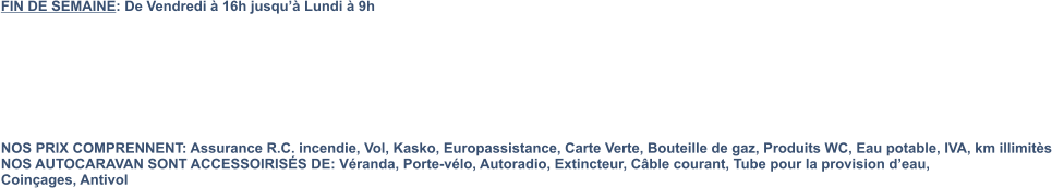 FIN DE SEMAINE: De Vendredi à 16h jusqu’à Lundi à 9h         NOS PRIX COMPRENNENT: Assurance R.C. incendie, Vol, Kasko, Europassistance, Carte Verte, Bouteille de gaz, Produits WC, Eau potable, IVA, km illimitès NOS AUTOCARAVAN SONT ACCESSOIRISÉS DE: Véranda, Porte-vélo, Autoradio, Extincteur, Câble courant, Tube pour la provision d’eau,  Coinçages, Antivol