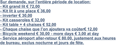 Sur demande, sur l’entière période de location:  - Kit grand lit € 72,00   - Kit lit à une place € 36,00 - inverter € 30,00 - Kit casseroles € 32,00 - Kit table + 4 chaises € 52,00 - Chaque chaise que l’on ajoutera va coûter€ 12,00  - Bicycle weekend € 30,00 - more days € 3,00 at day - Service aéroport aller-retour € 80.00, justement aux heures  de bureau, exclus nocturne et jours de fête.