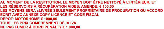 AU MOMENT DE LA RESTITUTION, LE MOYEN DOIT ÊTRE NETTOYÉ À L’INTÉRIEUR, ET  LES RÉSERVOIRS À RÉCUPÉRATION VIDES; AMENDE: € 100.00 LES MOYENS SERA «LIVRÉE SEULEMENT PROPRIÉTAIRE DE PROCURATION OU ACCORD  ECRIT AVEC ANNEXE COPY LICENCE ET CODE FISCAL DÉPÔT: MOTORHOME € 1000,00  TOUS LES PRIX COMPRENNENT DÉJÀ IVA. NE PAS FUMER À BORD PENALTY € 1.000,00