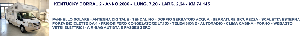KENTUCKY CORRAL 2 - ANNO 2006 -  LUNG. 7,20 - LARG. 2,24 - KM 74.145  PANNELLO SOLARE - ANTENNA DIGITALE - TENDALINO - DOPPIO SERBATOIO ACQUA - SERRATURE SICUREZZA - SCALETTA ESTERNA  PORTA BICICLETTE DA 4 - FRIGORIFERO CONGELATORE LT.150 - TELEVISIONE - AUTORADIO - CLIMA CABINA - FORNO - WEBASTO VETRI ELETTRICI - AIR-BAG AUTISTA E PASSEGGERO