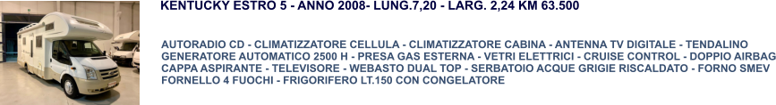 AUTORADIO CD - CLIMATIZZATORE CELLULA - CLIMATIZZATORE CABINA - ANTENNA TV DIGITALE - TENDALINO GENERATORE AUTOMATICO 2500 H - PRESA GAS ESTERNA - VETRI ELETTRICI - CRUISE CONTROL - DOPPIO AIRBAG CAPPA ASPIRANTE - TELEVISORE - WEBASTO DUAL TOP - SERBATOIO ACQUE GRIGIE RISCALDATO - FORNO SMEV FORNELLO 4 FUOCHI - FRIGORIFERO LT.150 CON CONGELATORE KENTUCKY ESTRO 5 - ANNO 2008- LUNG.7,20 - LARG. 2,24 KM 63.500