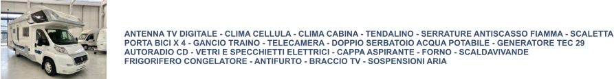 ANTENNA TV DIGITALE - CLIMA CELLULA - CLIMA CABINA - TENDALINO - SERRATURE ANTISCASSO FIAMMA - SCALETTA PORTA BICI X 4 - GANCIO TRAINO - TELECAMERA - DOPPIO SERBATOIO ACQUA POTABILE - GENERATORE TEC 29 AUTORADIO CD - VETRI E SPECCHIETTI ELETTRICI - CAPPA ASPIRANTE - FORNO - SCALDAVIVANDE FRIGORIFERO CONGELATORE - ANTIFURTO - BRACCIO TV - SOSPENSIONI ARIA
