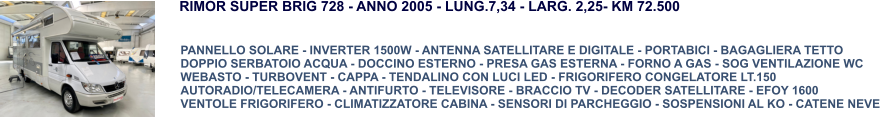 RIMOR SUPER BRIG 728 - ANNO 2005 - LUNG.7,34 - LARG. 2,25- KM 72.500  PANNELLO SOLARE - INVERTER 1500W - ANTENNA SATELLITARE E DIGITALE - PORTABICI - BAGAGLIERA TETTO  DOPPIO SERBATOIO ACQUA - DOCCINO ESTERNO - PRESA GAS ESTERNA - FORNO A GAS - SOG VENTILAZIONE WC WEBASTO - TURBOVENT - CAPPA - TENDALINO CON LUCI LED - FRIGORIFERO CONGELATORE LT.150 AUTORADIO/TELECAMERA - ANTIFURTO - TELEVISORE - BRACCIO TV - DECODER SATELLITARE - EFOY 1600 VENTOLE FRIGORIFERO - CLIMATIZZATORE CABINA - SENSORI DI PARCHEGGIO - SOSPENSIONI AL KO - CATENE NEVE