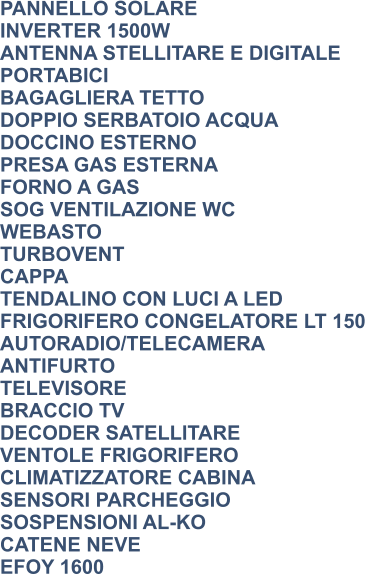 PANNELLO SOLARE INVERTER 1500W ANTENNA STELLITARE E DIGITALE PORTABICI BAGAGLIERA TETTO DOPPIO SERBATOIO ACQUA DOCCINO ESTERNO PRESA GAS ESTERNA FORNO A GAS SOG VENTILAZIONE WC WEBASTO TURBOVENT CAPPA TENDALINO CON LUCI A LED FRIGORIFERO CONGELATORE LT 150 AUTORADIO/TELECAMERA ANTIFURTO TELEVISORE BRACCIO TV DECODER SATELLITARE VENTOLE FRIGORIFERO CLIMATIZZATORE CABINA SENSORI PARCHEGGIO SOSPENSIONI AL-KO CATENE NEVE EFOY 1600