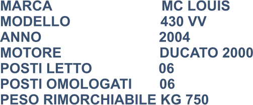 MARCA                            MC LOUIS MODELLO                       430 VV ANNO                              2004 MOTORE                         DUCATO 2000 POSTI LETTO                 06 POSTI OMOLOGATI       06 PESO RIMORCHIABILE KG 750