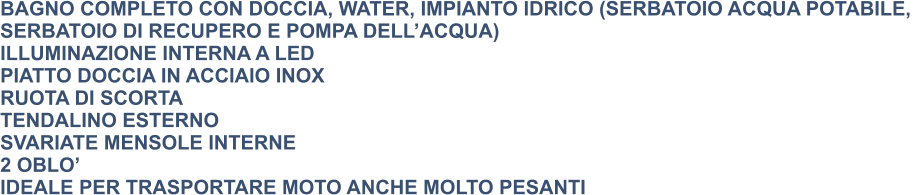 BAGNO COMPLETO CON DOCCIA, WATER, IMPIANTO IDRICO (SERBATOIO ACQUA POTABILE,  SERBATOIO DI RECUPERO E POMPA DELL’ACQUA) ILLUMINAZIONE INTERNA A LED PIATTO DOCCIA IN ACCIAIO INOX RUOTA DI SCORTA TENDALINO ESTERNO SVARIATE MENSOLE INTERNE 2 OBLO’ IDEALE PER TRASPORTARE MOTO ANCHE MOLTO PESANTI