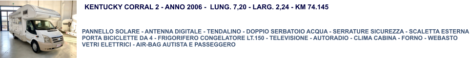 KENTUCKY CORRAL 2 - ANNO 2006 -  LUNG. 7,20 - LARG. 2,24 - KM 74.145  PANNELLO SOLARE - ANTENNA DIGITALE - TENDALINO - DOPPIO SERBATOIO ACQUA - SERRATURE SICUREZZA - SCALETTA ESTERNA  PORTA BICICLETTE DA 4 - FRIGORIFERO CONGELATORE LT.150 - TELEVISIONE - AUTORADIO - CLIMA CABINA - FORNO - WEBASTO VETRI ELETTRICI - AIR-BAG AUTISTA E PASSEGGERO