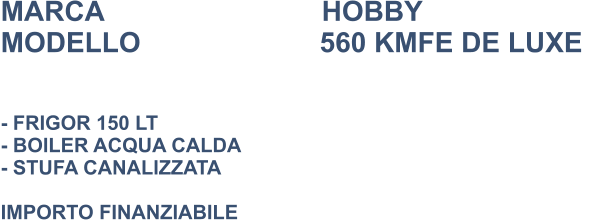 MARCA                            HOBBY MODELLO                       560 KMFE DE LUXE    - FRIGOR 150 LT - BOILER ACQUA CALDA - STUFA CANALIZZATA   IMPORTO FINANZIABILE