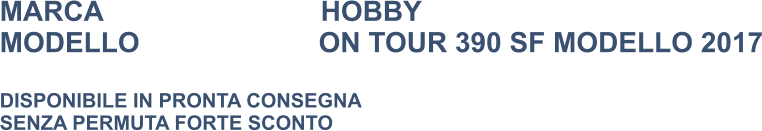 MARCA                            HOBBY MODELLO                       ON TOUR 390 SF MODELLO 2017  DISPONIBILE IN PRONTA CONSEGNA SENZA PERMUTA FORTE SCONTO