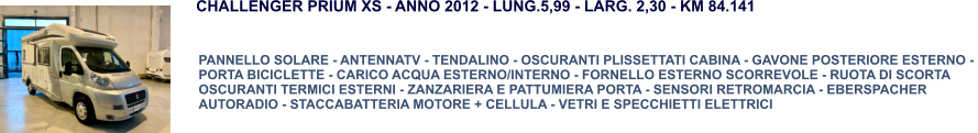 PANNELLO SOLARE - ANTENNATV - TENDALINO - OSCURANTI PLISSETTATI CABINA - GAVONE POSTERIORE ESTERNO -  PORTA BICICLETTE - CARICO ACQUA ESTERNO/INTERNO - FORNELLO ESTERNO SCORREVOLE - RUOTA DI SCORTA OSCURANTI TERMICI ESTERNI - ZANZARIERA E PATTUMIERA PORTA - SENSORI RETROMARCIA - EBERSPACHER AUTORADIO - STACCABATTERIA MOTORE + CELLULA - VETRI E SPECCHIETTI ELETTRICI CHALLENGER PRIUM XS - ANNO 2012 - LUNG.5,99 - LARG. 2,30 - KM 84.141