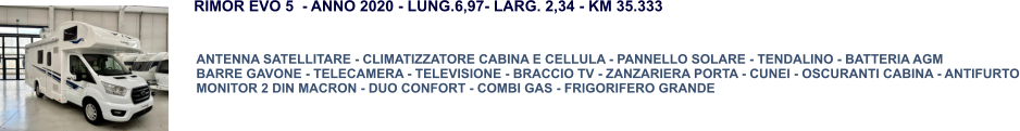 ANTENNA SATELLITARE - CLIMATIZZATORE CABINA E CELLULA - PANNELLO SOLARE - TENDALINO - BATTERIA AGM BARRE GAVONE - TELECAMERA - TELEVISIONE - BRACCIO TV - ZANZARIERA PORTA - CUNEI - OSCURANTI CABINA - ANTIFURTO MONITOR 2 DIN MACRON - DUO CONFORT - COMBI GAS - FRIGORIFERO GRANDE RIMOR EVO 5  - ANNO 2020 - LUNG.6,97- LARG. 2,34 - KM 35.333