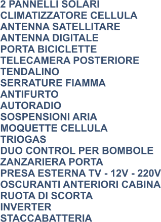 2 PANNELLI SOLARI CLIMATIZZATORE CELLULA ANTENNA SATELLITARE ANTENNA DIGITALE PORTA BICICLETTE TELECAMERA POSTERIORE TENDALINO SERRATURE FIAMMA ANTIFURTO AUTORADIO SOSPENSIONI ARIA MOQUETTE CELLULA TRIOGAS DUO CONTROL PER BOMBOLE ZANZARIERA PORTA PRESA ESTERNA TV - 12V - 220V OSCURANTI ANTERIORI CABINA RUOTA DI SCORTA INVERTER STACCABATTERIA