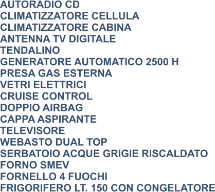 AUTORADIO CD CLIMATIZZATORE CELLULA CLIMATIZZATORE CABINA ANTENNA TV DIGITALE TENDALINO GENERATORE AUTOMATICO 2500 H PRESA GAS ESTERNA VETRI ELETTRICI CRUISE CONTROL DOPPIO AIRBAG CAPPA ASPIRANTE TELEVISORE WEBASTO DUAL TOP SERBATOIO ACQUE GRIGIE RISCALDATO FORNO SMEV FORNELLO 4 FUOCHI FRIGORIFERO LT. 150 CON CONGELATORE
