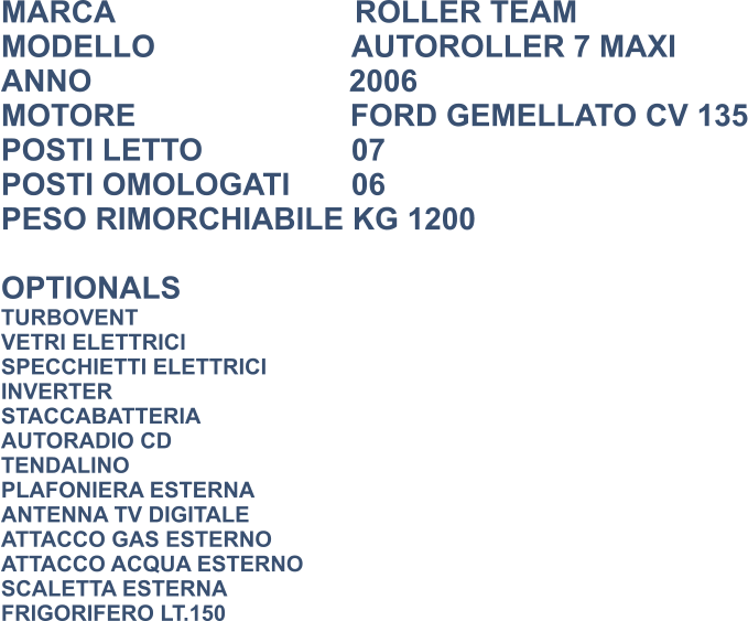 MARCA                            ROLLER TEAM MODELLO                       AUTOROLLER 7 MAXI ANNO                              2006 MOTORE                         FORD GEMELLATO CV 135 POSTI LETTO 			  07 POSTI OMOLOGATI		  06 PESO RIMORCHIABILE KG 1200  OPTIONALS TURBOVENT VETRI ELETTRICI SPECCHIETTI ELETTRICI INVERTER STACCABATTERIA AUTORADIO CD TENDALINO PLAFONIERA ESTERNA ANTENNA TV DIGITALE ATTACCO GAS ESTERNO ATTACCO ACQUA ESTERNO SCALETTA ESTERNA FRIGORIFERO LT.150