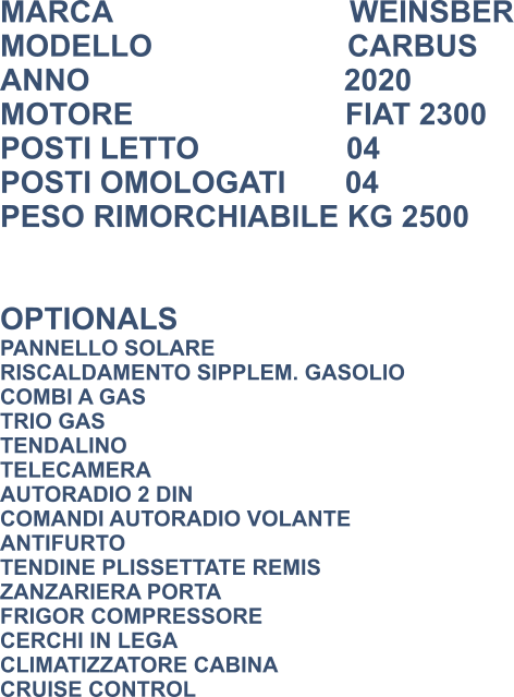 MARCA                            WEINSBER MODELLO                       CARBUS ANNO                              2020 MOTORE                         FIAT 2300 POSTI LETTO 			  04 POSTI OMOLOGATI       04 PESO RIMORCHIABILE KG 2500   OPTIONALS PANNELLO SOLARE RISCALDAMENTO SIPPLEM. GASOLIO COMBI A GAS TRIO GAS TENDALINO TELECAMERA AUTORADIO 2 DIN COMANDI AUTORADIO VOLANTE ANTIFURTO TENDINE PLISSETTATE REMIS ZANZARIERA PORTA FRIGOR COMPRESSORE CERCHI IN LEGA CLIMATIZZATORE CABINA CRUISE CONTROL