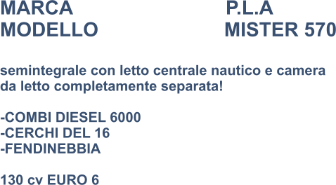 MARCA                            P.L.A MODELLO                       MISTER 570  semintegrale con letto centrale nautico e camera  da letto completamente separata!  -COMBI DIESEL 6000 -CERCHI DEL 16 -FENDINEBBIA  130 cv EURO 6
