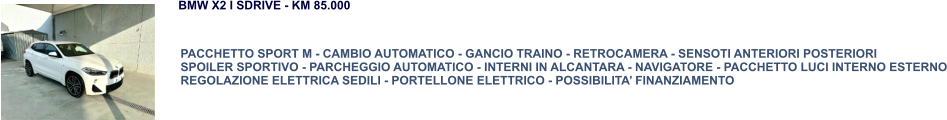 PACCHETTO SPORT M - CAMBIO AUTOMATICO - GANCIO TRAINO - RETROCAMERA - SENSOTI ANTERIORI POSTERIORI SPOILER SPORTIVO - PARCHEGGIO AUTOMATICO - INTERNI IN ALCANTARA - NAVIGATORE - PACCHETTO LUCI INTERNO ESTERNO REGOLAZIONE ELETTRICA SEDILI - PORTELLONE ELETTRICO - POSSIBILITA’ FINANZIAMENTO BMW X2 I SDRIVE - KM 85.000