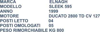 MARCA                            ELNAGH MODELLO                       SLEEK 595 ANNO                              1999 MOTORE                         DUCATO 2800 TD CV 127 POSTI LETTO                 04 POSTI OMOLOGATI       05 PESO RIMORCHIABILE KG 800