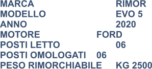 MARCA                            	RIMOR MODELLO                       	EVO 5 ANNO                              	2020 MOTORE			FORD POSTI LETTO                 	06 POSTI OMOLOGATI	06 PESO RIMORCHIABILE	KG 2500