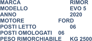 MARCA                            	RIMOR MODELLO                       	EVO 5 ANNO                              	2020 MOTORE			FORD POSTI LETTO                 	06 POSTI OMOLOGATI	06 PESO RIMORCHIABILE	KG 2500