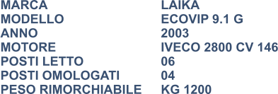 MARCA                            	LAIKA MODELLO				ECOVIP 9.1 G ANNO                              	2003 MOTORE				IVECO 2800 CV 146 POSTI LETTO			06 POSTI OMOLOGATI      	04 PESO RIMORCHIABILE	KG 1200