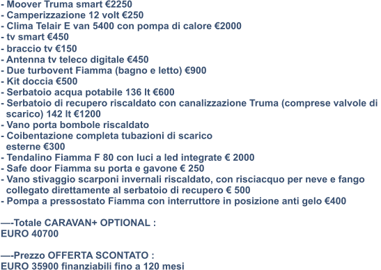 - Moover Truma smart €2250 - Camperizzazione 12 volt €250 - Clima Telair E van 5400 con pompa di calore €2000 - tv smart €450 - ⁠braccio tv €150 - Antenna tv teleco digitale €450 - Due turbovent Fiamma (bagno e letto) €900 - Kit doccia €500 - Serbatoio acqua potabile 136 lt €600 - Serbatoio di recupero riscaldato con canalizzazione Truma (comprese valvole di    scarico) 142 lt €1200 - Vano porta bombole riscaldato - Coibentazione completa tubazioni di scarico    esterne €300 - Tendalino Fiamma F 80 con luci a led integrate € 2000 - Safe door Fiamma su porta e gavone € 250 - Vano stivaggio scarponi invernali riscaldato, con risciacquo per neve e fango    collegato direttamente al serbatoio di recupero € 500 - Pompa a pressostato Fiamma con interruttore in posizione anti gelo €400  —-Totale CARAVAN+ OPTIONAL : EURO 40700  —-Prezzo OFFERTA SCONTATO : EURO 35900 finanziabili fino a 120 mesi