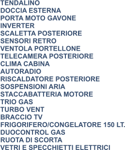 TENDALINO DOCCIA ESTERNA PORTA MOTO GAVONE INVERTER SCALETTA POSTERIORE SENSORI RETRO VENTOLA PORTELLONE TELECAMERA POSTERIORE CLIMA CABINA AUTORADIO RISCALDATORE POSTERIORE SOSPENSIONI ARIA STACCABATTERIA MOTORE TRIO GAS TURBO VENT BRACCIO TV FRIGORIFERO/CONGELATORE 150 LT. DUOCONTROL GAS RUOTA DI SCORTA VETRI E SPECCHIETTI ELETTRICI