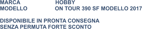 MARCA                       HOBBY MODELLO                  ON TOUR 390 SF MODELLO 2017  DISPONIBILE IN PRONTA CONSEGNA SENZA PERMUTA FORTE SCONTO