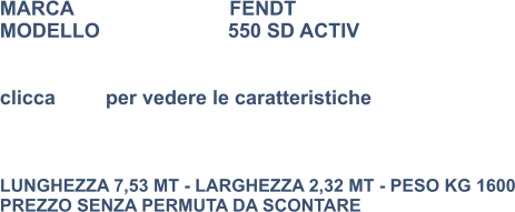 MARCA                            FENDT MODELLO                       550 SD ACTIV   clicca         per vedere le caratteristiche    LUNGHEZZA 7,53 MT - LARGHEZZA 2,32 MT - PESO KG 1600 PREZZO SENZA PERMUTA DA SCONTARE