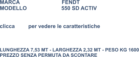 MARCA                            FENDT MODELLO                       550 SD ACTIV   clicca         per vedere le caratteristiche    LUNGHEZZA 7,53 MT - LARGHEZZA 2,32 MT - PESO KG 1600 PREZZO SENZA PERMUTA DA SCONTARE