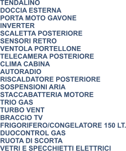 TENDALINO DOCCIA ESTERNA PORTA MOTO GAVONE INVERTER SCALETTA POSTERIORE SENSORI RETRO VENTOLA PORTELLONE TELECAMERA POSTERIORE CLIMA CABINA AUTORADIO RISCALDATORE POSTERIORE SOSPENSIONI ARIA STACCABATTERIA MOTORE TRIO GAS TURBO VENT BRACCIO TV FRIGORIFERO/CONGELATORE 150 LT. DUOCONTROL GAS RUOTA DI SCORTA VETRI E SPECCHIETTI ELETTRICI