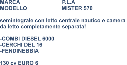 MARCA                            P.L.A MODELLO                       MISTER 570  semintegrale con letto centrale nautico e camera  da letto completamente separata!  -COMBI DIESEL 6000 -CERCHI DEL 16 -FENDINEBBIA  130 cv EURO 6