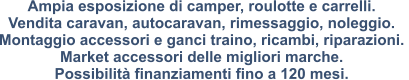 Ampia esposizione di camper, roulotte e carrelli. Vendita caravan, autocaravan, rimessaggio, noleggio.  Montaggio accessori e ganci traino, ricambi, riparazioni.  Market accessori delle migliori marche.  Possibilità finanziamenti fino a 120 mesi.