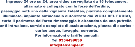 Ingresso 24 ore su 24, area video sorvegliata da 15 telecamere,  allarmato e collegato con le forze dell’ordine, passaggio notturno della vigilanza Fidelitas, piazzale completamente  illuminato, impianto antincendio autorizzato dai VIGILI DEL FUOCO,  tutto il perimetro dell’area rimessaggio è circondato da una putrella  anti intrusione, servizio completo di assicurazione, piastra di scarico -  carico acque, lavaggio, corrente. Per informazioni e tariffe annuali: Tel 0354499636 info@italcamper.it