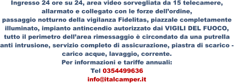 Ingresso 24 ore su 24, area video sorvegliata da 15 telecamere,  allarmato e collegato con le forze dell’ordine, passaggio notturno della vigilanza Fidelitas, piazzale completamente  illuminato, impianto antincendio autorizzato dai VIGILI DEL FUOCO,  tutto il perimetro dell’area rimessaggio è circondato da una putrella  anti intrusione, servizio completo di assicurazione, piastra di scarico -  carico acque, lavaggio, corrente. Per informazioni e tariffe annuali: Tel 0354499636 info@italcamper.it