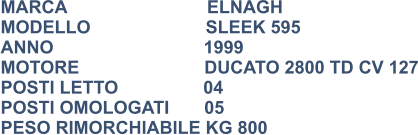 MARCA                            ELNAGH MODELLO                       SLEEK 595 ANNO                              1999 MOTORE                         DUCATO 2800 TD CV 127 POSTI LETTO                 04 POSTI OMOLOGATI       05 PESO RIMORCHIABILE KG 800