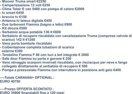 - Moover Truma smart €2250 - Camperizzazione 12 volt €250 - Clima Telair E van 5400 con pompa di calore €2000 - tv smart €450 - ⁠braccio tv €150 - Antenna tv teleco digitale €450 - Due turbovent Fiamma (bagno e letto) €900 - Kit doccia €500 - Serbatoio acqua potabile 136 lt €600 - Serbatoio di recupero riscaldato con canalizzazione Truma (comprese valvole di    scarico) 142 lt €1200 - Vano porta bombole riscaldato - Coibentazione completa tubazioni di scarico    esterne €300 - Tendalino Fiamma F 80 con luci a led integrate € 2000 - Safe door Fiamma su porta e gavone € 250 - Vano stivaggio scarponi invernali riscaldato, con risciacquo per neve e fango    collegato direttamente al serbatoio di recupero € 500 - Pompa a pressostato Fiamma con interruttore in posizione anti gelo €400  —-Totale CARAVAN+ OPTIONAL : EURO 40700  —-Prezzo OFFERTA SCONTATO : EURO 35900 finanziabili fino a 120 mesi