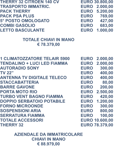 THERRY 32 CITROEN 140 CV		EURO 30.800,00 TRASPORTO IMMATRIC.			EURO   2.000,00 PACK THERRY					EURO   5.200,00 PACK PSA PLUS					EURO      769,00 5° POSTO OMOLOGATO			EURO      427,00 COMBI GASOLIO				EURO      683,00 LETTO BASCULANTE				EURO   1.000,00  TOTALE CHIAVI IN MANO € 78.379,00   1 CLIMATOZZATORE TELAIR 5900	EURO   2.000,00 TENDALINO + LUCI LED FIAMMA 		EURO   2.000,00 AUTORADIO SONY				EURO      300,00 TV 22” 						EURO      400,00  ANTENNA TV DIGITALE TELECO	 	EURO      400,00 STACCABATTERIA 				EURO        80,00		 BARRE GAVONE 				EURO      200,00	 PORTA MOTO RIO 				EURO   2.500,00	 TURBO VENT BAGNO FIAMMA 		EURO      420,00 DOPPIO SERBATOIO POTABILE 		EURO   1.200,00 FORNO MICROONDE 				EURO      300,00 SOSPENSIONI ARIA 				EURO      800,00 SERRATURA FIAMMA 				EURO      100,00 TOTALE ACCESSORI 				EURO 10.600,00 THERRY 32 					EURO 78.379,00  AZIENDALE DA IMMATRICOLARE CHIAVI IN MANO € 88.979,00