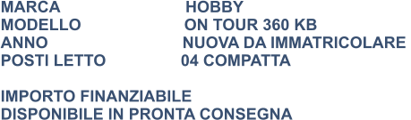 MARCA                            HOBBY MODELLO                       ON TOUR 360 KB ANNO                              NUOVA DA IMMATRICOLARE  POSTI LETTO	          04 COMPATTA  IMPORTO FINANZIABILE DISPONIBILE IN PRONTA CONSEGNA