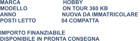 MARCA                            HOBBY MODELLO                       ON TOUR 360 KB ANNO                              NUOVA DA IMMATRICOLARE  POSTI LETTO	          04 COMPATTA  IMPORTO FINANZIABILE DISPONIBILE IN PRONTA CONSEGNA