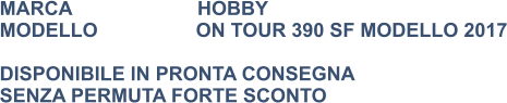 MARCA                       HOBBY MODELLO                  ON TOUR 390 SF MODELLO 2017  DISPONIBILE IN PRONTA CONSEGNA SENZA PERMUTA FORTE SCONTO